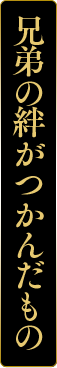 兄弟の絆がつかんだもの
