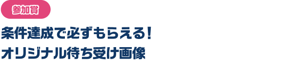 参加賞　条件達成で必ずもらえる！オリジナル待ち受け画像