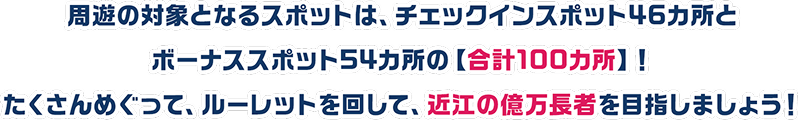 周遊の対象となるスポットは、チェックインスポット46カ所とボーナススポット54カ所の合計100カ所！たくさんめぐって、ルーレットを回して、近江の億万長者を目指しましょう！