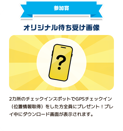 参加賞：オリジナル待ち受け画像。2カ所のチェックインスポットでGPSチェックイン（位置情報取得）をした方全員にプレゼント。プレイ中にダウンロード画面が表示されます。