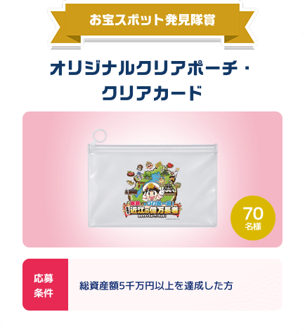 お宝スポット発見隊賞：オリジナルクリアポーチ・クリアカード。70名様。応募条件：総資産額5千万円以上を達成した方。