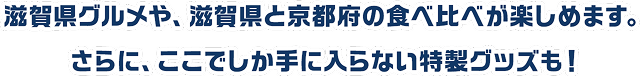 滋賀県グルメや、滋賀県と京都府の食べ比べが楽しめます。さらに、ここでしか手に入らない特製グッズも！
