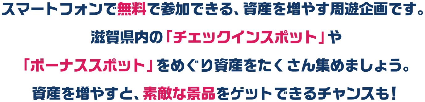 スマートフォンで無料で参加できる、資産を増やす周遊企画です。滋賀県内の「チェックインスポット」や「ボーナススポット」をめぐり資産をたくさん集めましょう。資産を増やすと、素敵な景品をゲットできるチャンスも！